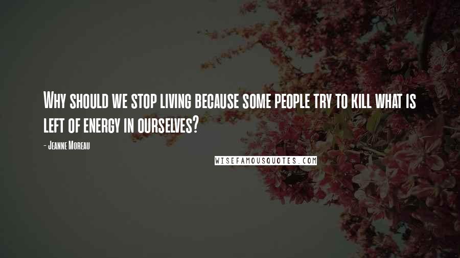 Jeanne Moreau Quotes: Why should we stop living because some people try to kill what is left of energy in ourselves?