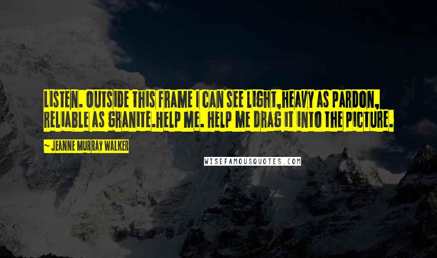 Jeanne Murray Walker Quotes: Listen. Outside this frame I can see light,heavy as pardon, reliable as granite.Help me. Help me drag it into the picture.
