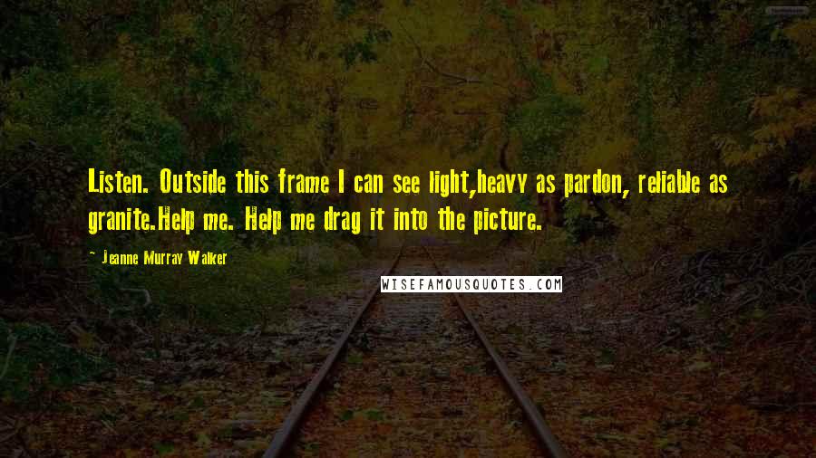 Jeanne Murray Walker Quotes: Listen. Outside this frame I can see light,heavy as pardon, reliable as granite.Help me. Help me drag it into the picture.