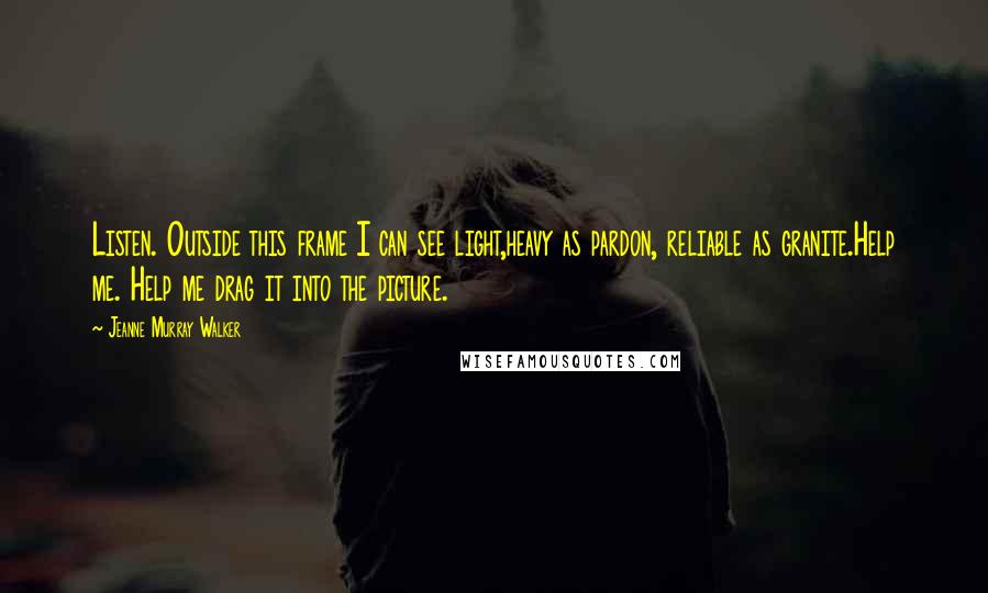 Jeanne Murray Walker Quotes: Listen. Outside this frame I can see light,heavy as pardon, reliable as granite.Help me. Help me drag it into the picture.