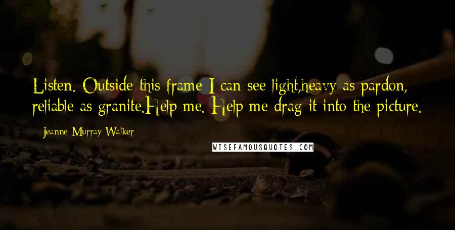 Jeanne Murray Walker Quotes: Listen. Outside this frame I can see light,heavy as pardon, reliable as granite.Help me. Help me drag it into the picture.