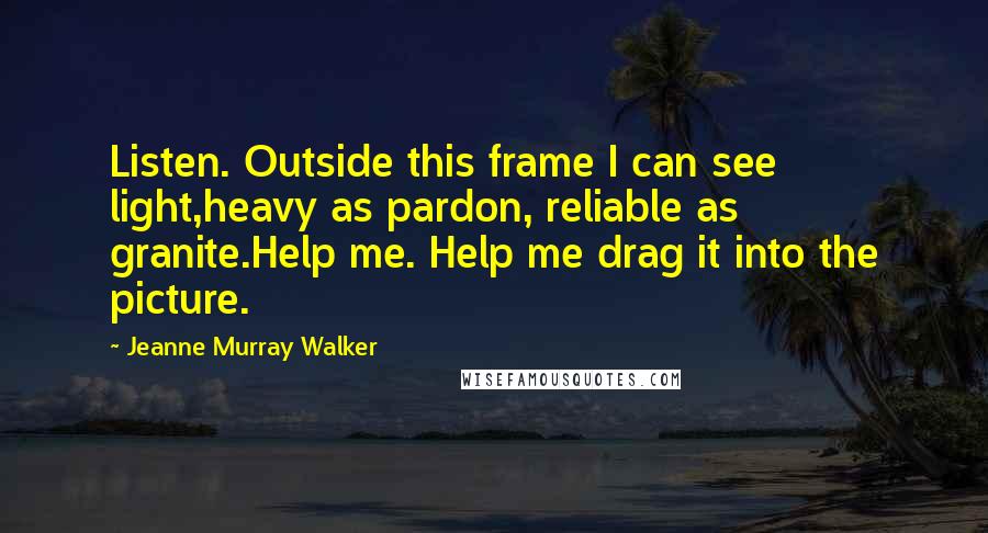 Jeanne Murray Walker Quotes: Listen. Outside this frame I can see light,heavy as pardon, reliable as granite.Help me. Help me drag it into the picture.