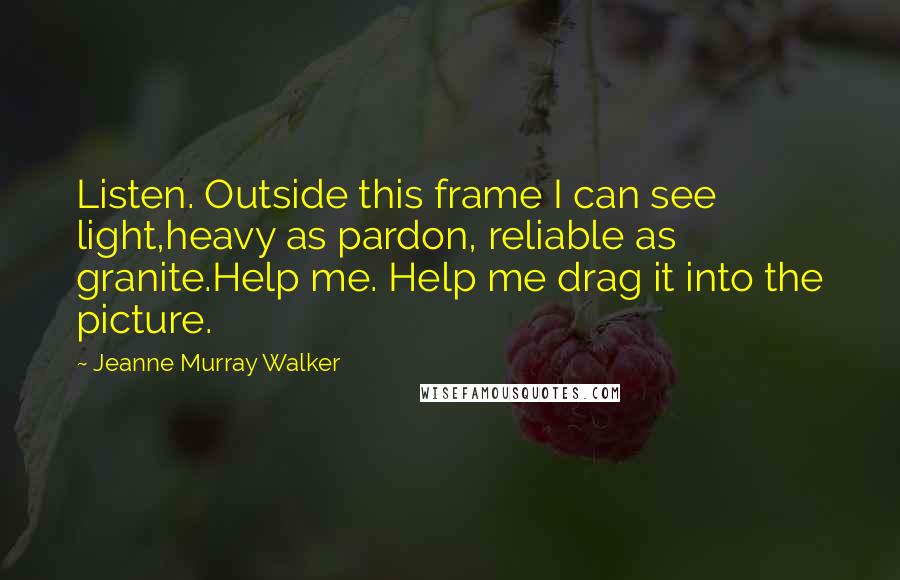 Jeanne Murray Walker Quotes: Listen. Outside this frame I can see light,heavy as pardon, reliable as granite.Help me. Help me drag it into the picture.