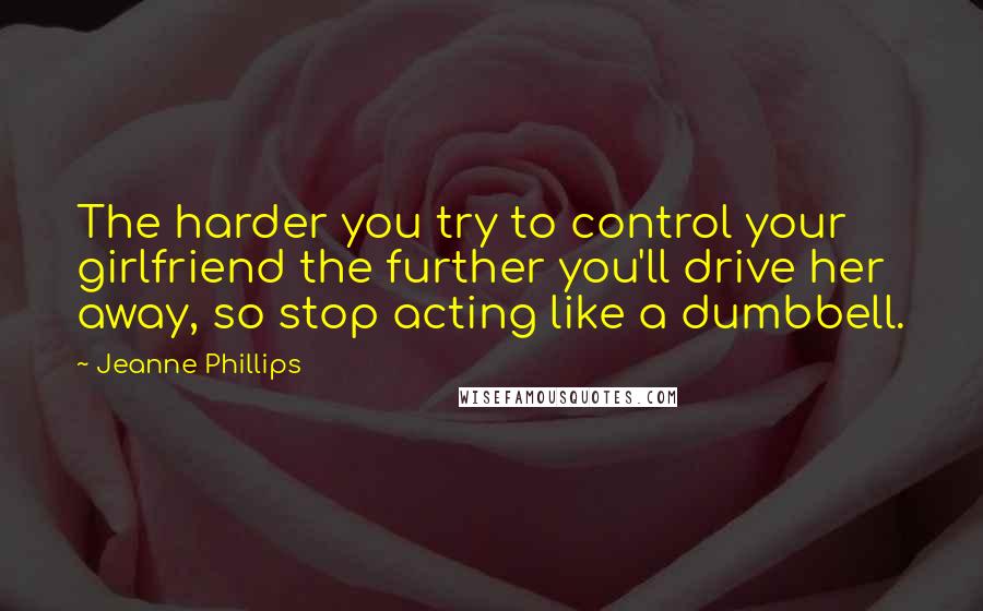 Jeanne Phillips Quotes: The harder you try to control your girlfriend the further you'll drive her away, so stop acting like a dumbbell.