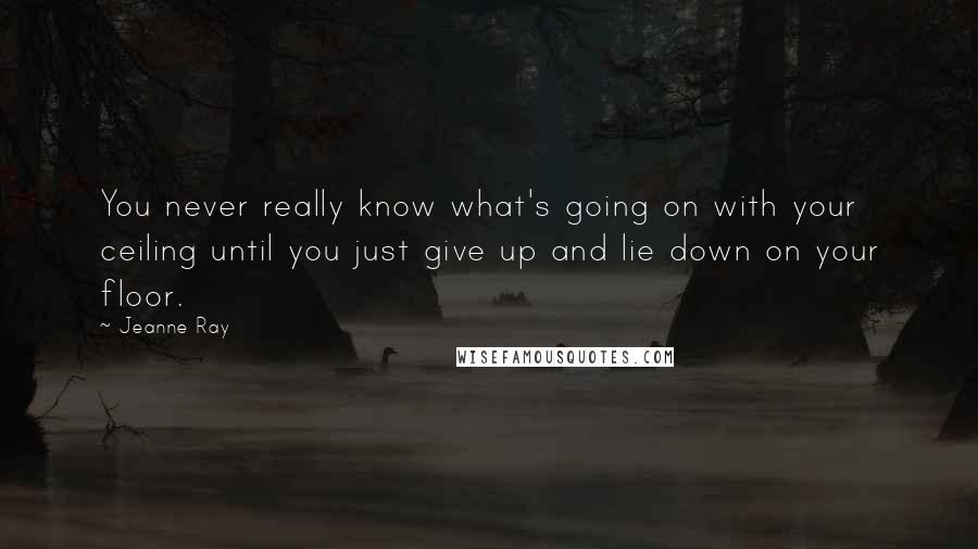 Jeanne Ray Quotes: You never really know what's going on with your ceiling until you just give up and lie down on your floor.