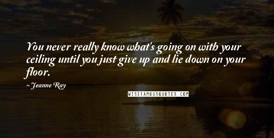 Jeanne Ray Quotes: You never really know what's going on with your ceiling until you just give up and lie down on your floor.