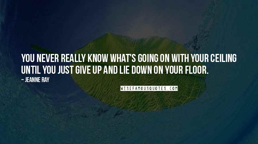 Jeanne Ray Quotes: You never really know what's going on with your ceiling until you just give up and lie down on your floor.