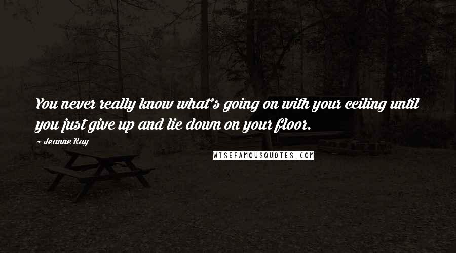 Jeanne Ray Quotes: You never really know what's going on with your ceiling until you just give up and lie down on your floor.