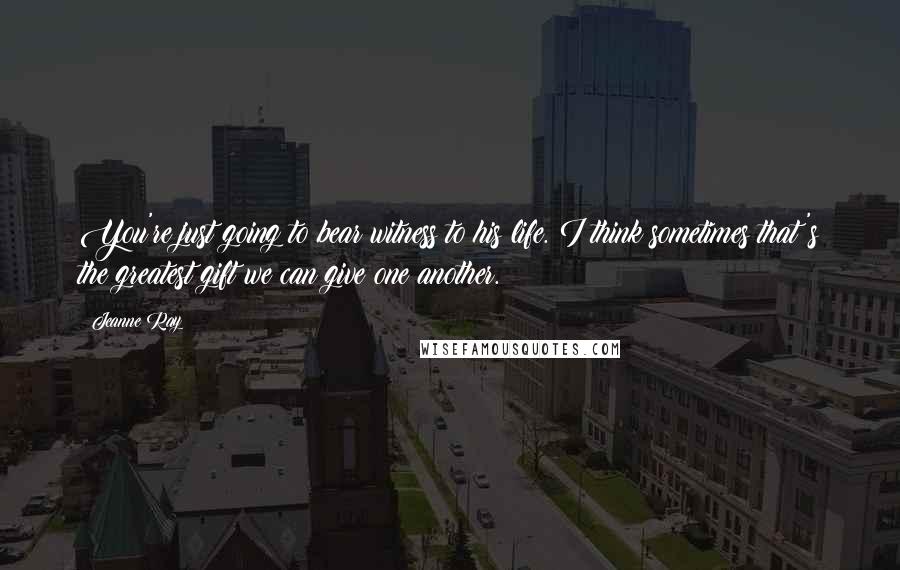 Jeanne Ray Quotes: You're just going to bear witness to his life. I think sometimes that's the greatest gift we can give one another.