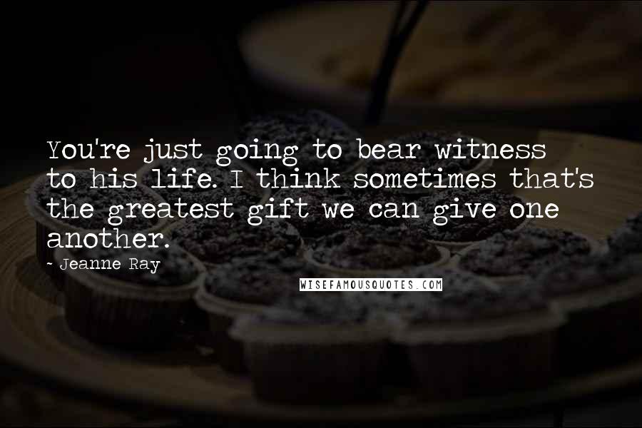 Jeanne Ray Quotes: You're just going to bear witness to his life. I think sometimes that's the greatest gift we can give one another.