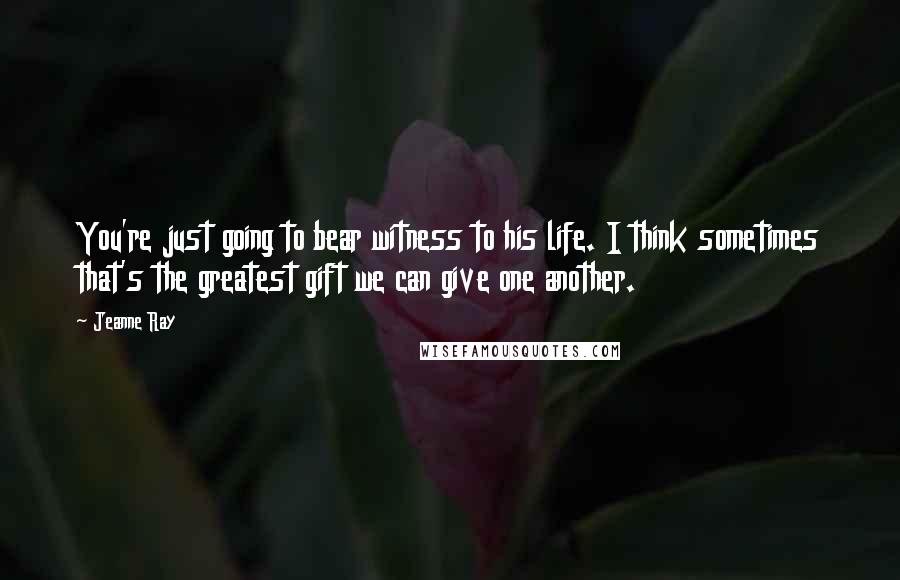 Jeanne Ray Quotes: You're just going to bear witness to his life. I think sometimes that's the greatest gift we can give one another.