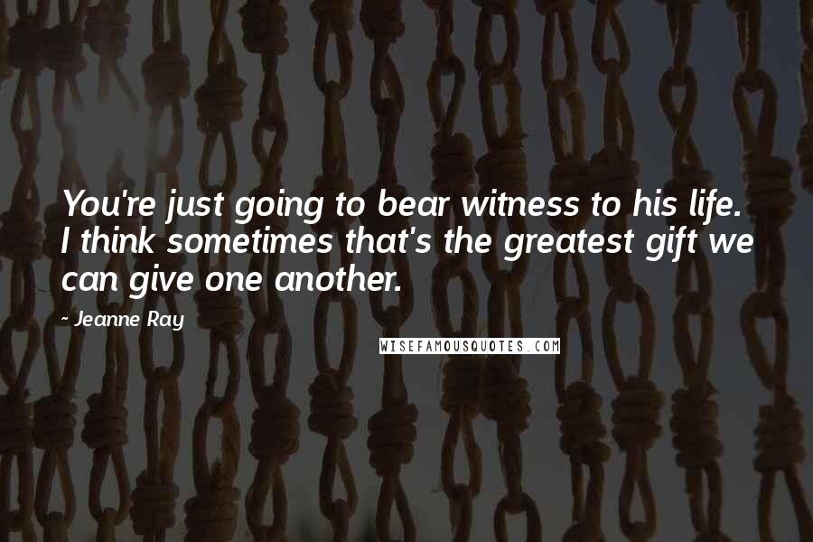 Jeanne Ray Quotes: You're just going to bear witness to his life. I think sometimes that's the greatest gift we can give one another.