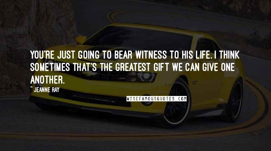 Jeanne Ray Quotes: You're just going to bear witness to his life. I think sometimes that's the greatest gift we can give one another.