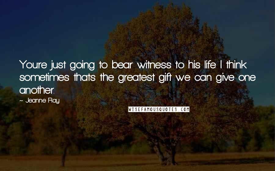 Jeanne Ray Quotes: You're just going to bear witness to his life. I think sometimes that's the greatest gift we can give one another.