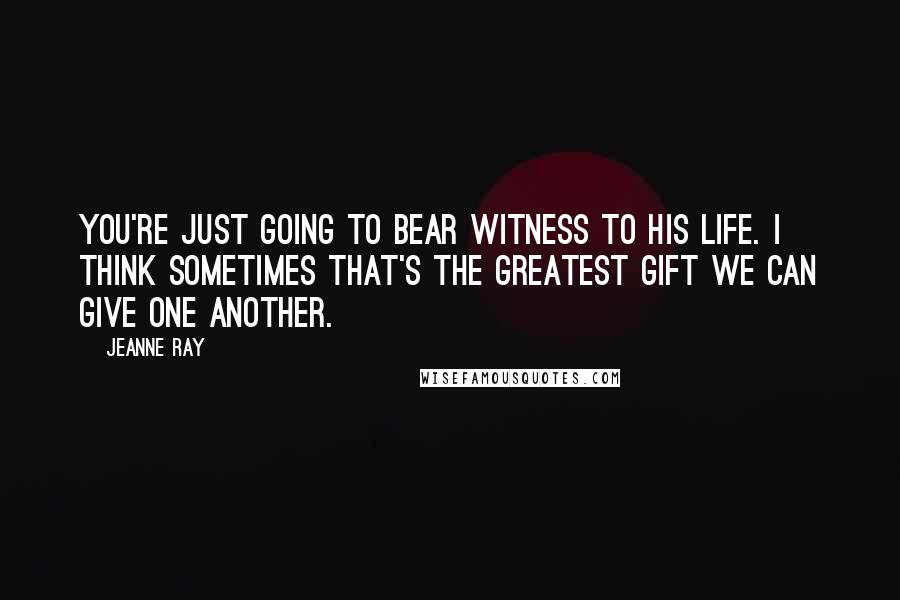 Jeanne Ray Quotes: You're just going to bear witness to his life. I think sometimes that's the greatest gift we can give one another.