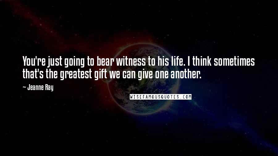Jeanne Ray Quotes: You're just going to bear witness to his life. I think sometimes that's the greatest gift we can give one another.