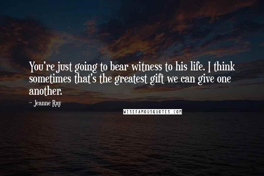 Jeanne Ray Quotes: You're just going to bear witness to his life. I think sometimes that's the greatest gift we can give one another.