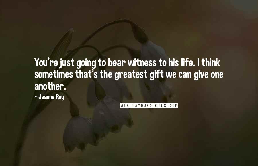 Jeanne Ray Quotes: You're just going to bear witness to his life. I think sometimes that's the greatest gift we can give one another.