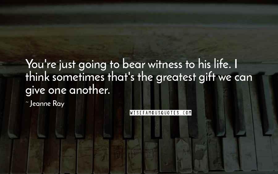 Jeanne Ray Quotes: You're just going to bear witness to his life. I think sometimes that's the greatest gift we can give one another.