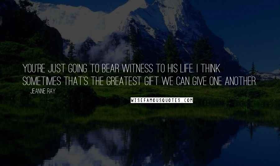 Jeanne Ray Quotes: You're just going to bear witness to his life. I think sometimes that's the greatest gift we can give one another.
