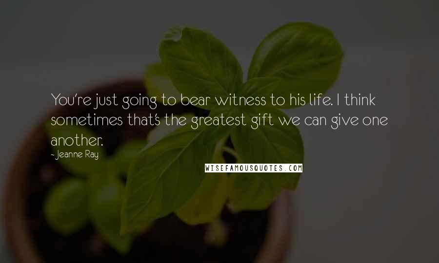 Jeanne Ray Quotes: You're just going to bear witness to his life. I think sometimes that's the greatest gift we can give one another.