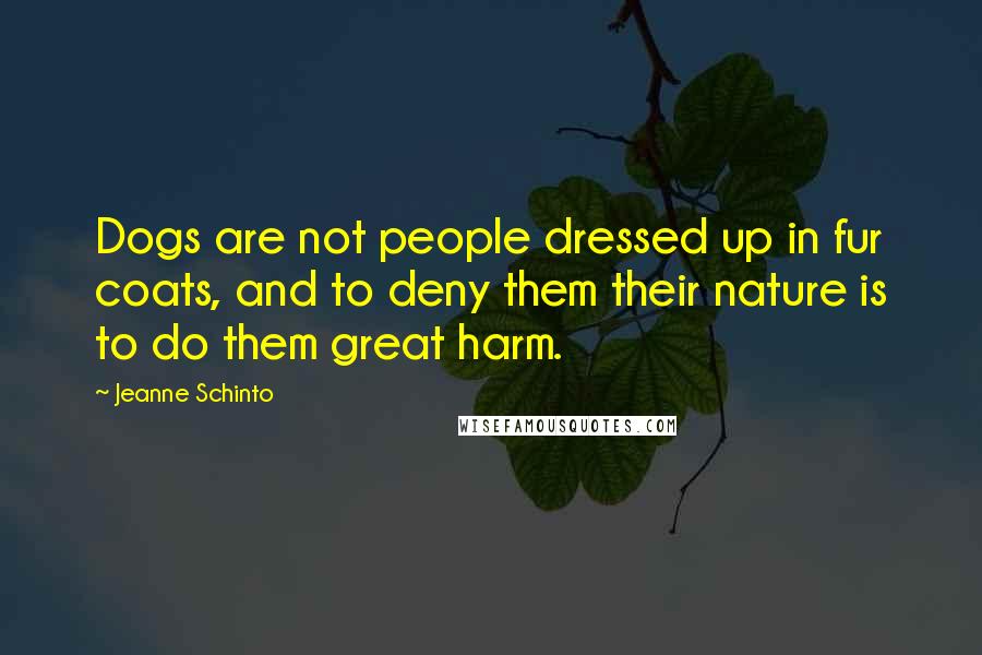 Jeanne Schinto Quotes: Dogs are not people dressed up in fur coats, and to deny them their nature is to do them great harm.