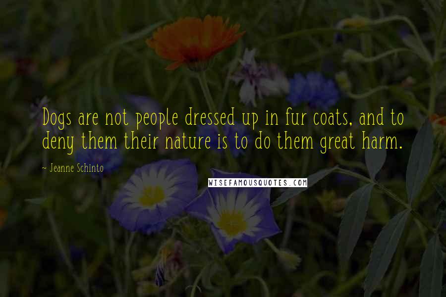 Jeanne Schinto Quotes: Dogs are not people dressed up in fur coats, and to deny them their nature is to do them great harm.