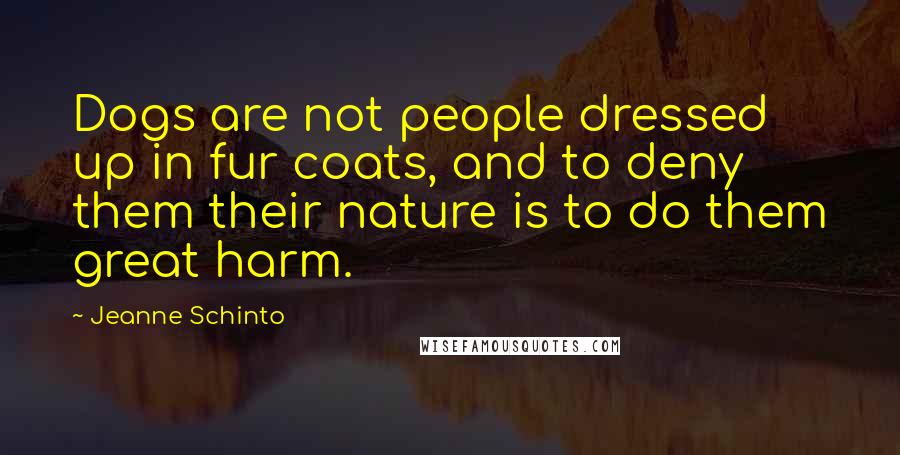 Jeanne Schinto Quotes: Dogs are not people dressed up in fur coats, and to deny them their nature is to do them great harm.