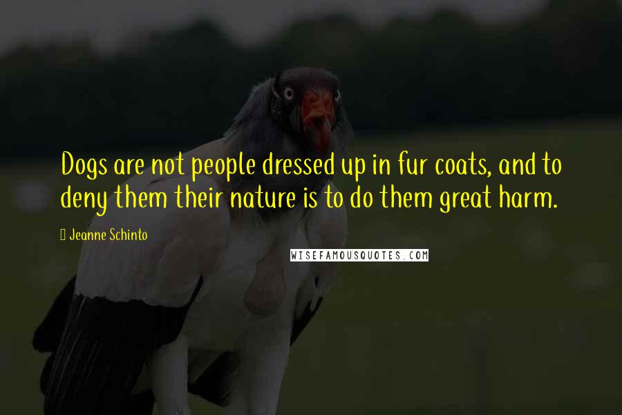 Jeanne Schinto Quotes: Dogs are not people dressed up in fur coats, and to deny them their nature is to do them great harm.