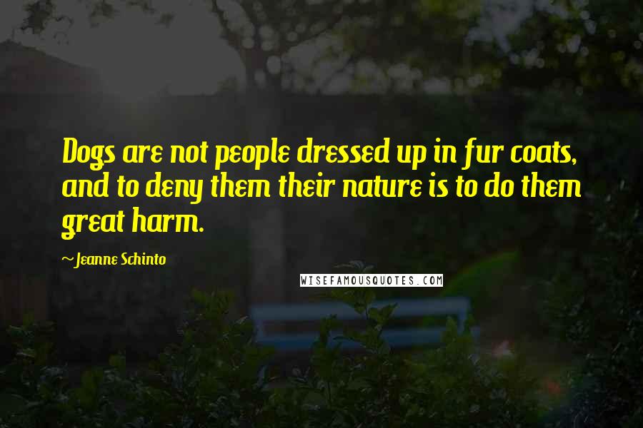 Jeanne Schinto Quotes: Dogs are not people dressed up in fur coats, and to deny them their nature is to do them great harm.