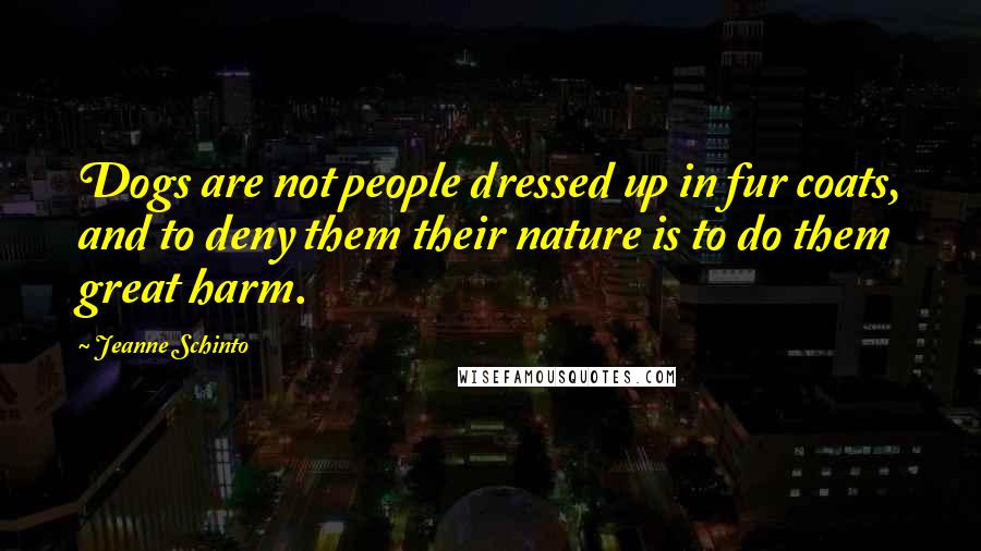 Jeanne Schinto Quotes: Dogs are not people dressed up in fur coats, and to deny them their nature is to do them great harm.