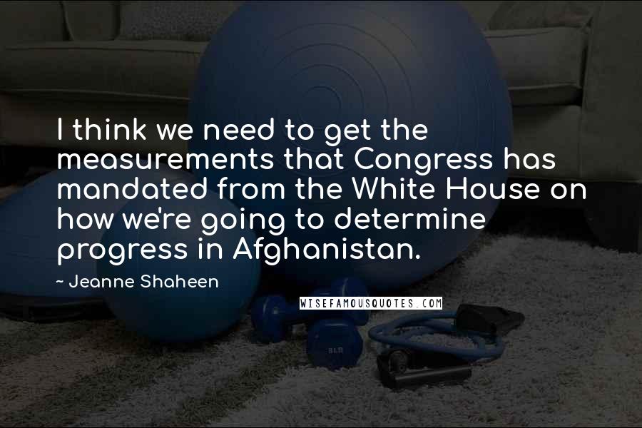 Jeanne Shaheen Quotes: I think we need to get the measurements that Congress has mandated from the White House on how we're going to determine progress in Afghanistan.