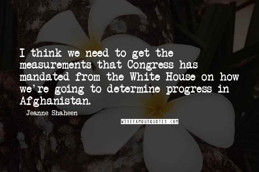 Jeanne Shaheen Quotes: I think we need to get the measurements that Congress has mandated from the White House on how we're going to determine progress in Afghanistan.