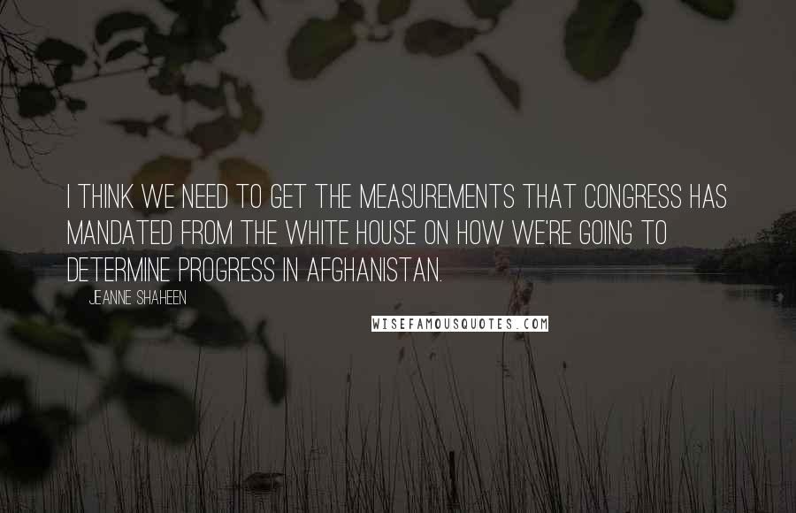 Jeanne Shaheen Quotes: I think we need to get the measurements that Congress has mandated from the White House on how we're going to determine progress in Afghanistan.