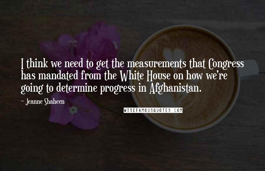 Jeanne Shaheen Quotes: I think we need to get the measurements that Congress has mandated from the White House on how we're going to determine progress in Afghanistan.