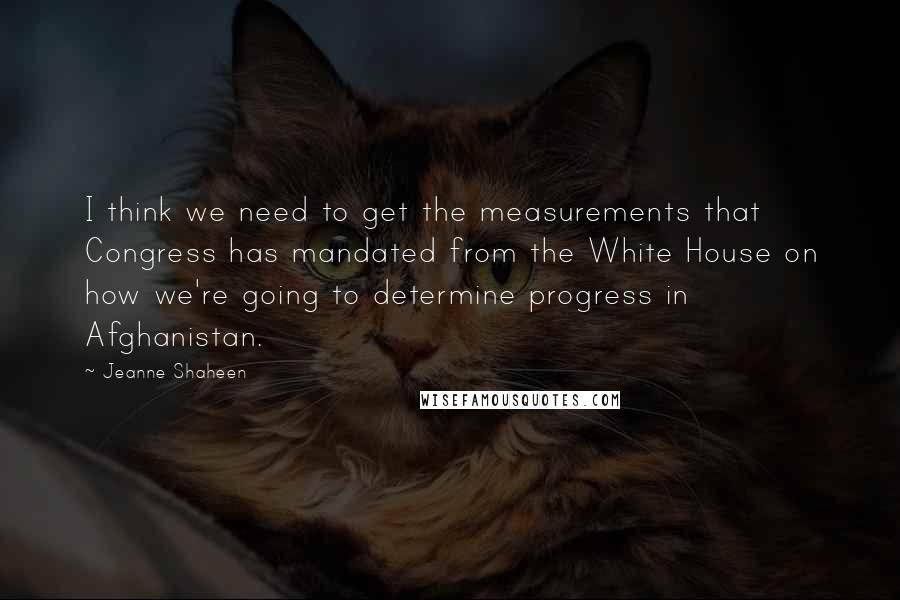 Jeanne Shaheen Quotes: I think we need to get the measurements that Congress has mandated from the White House on how we're going to determine progress in Afghanistan.