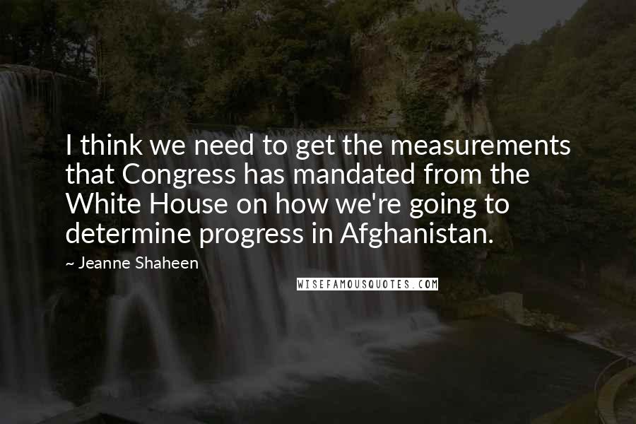 Jeanne Shaheen Quotes: I think we need to get the measurements that Congress has mandated from the White House on how we're going to determine progress in Afghanistan.