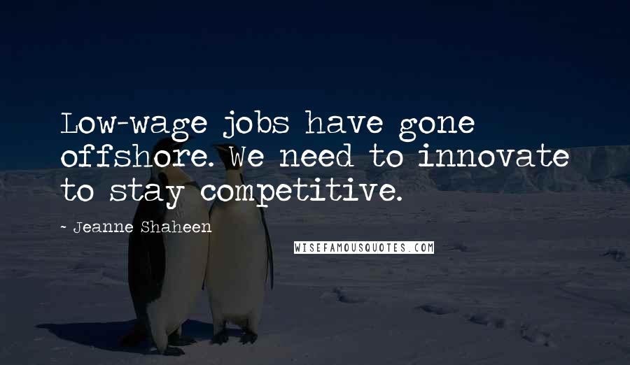 Jeanne Shaheen Quotes: Low-wage jobs have gone offshore. We need to innovate to stay competitive.
