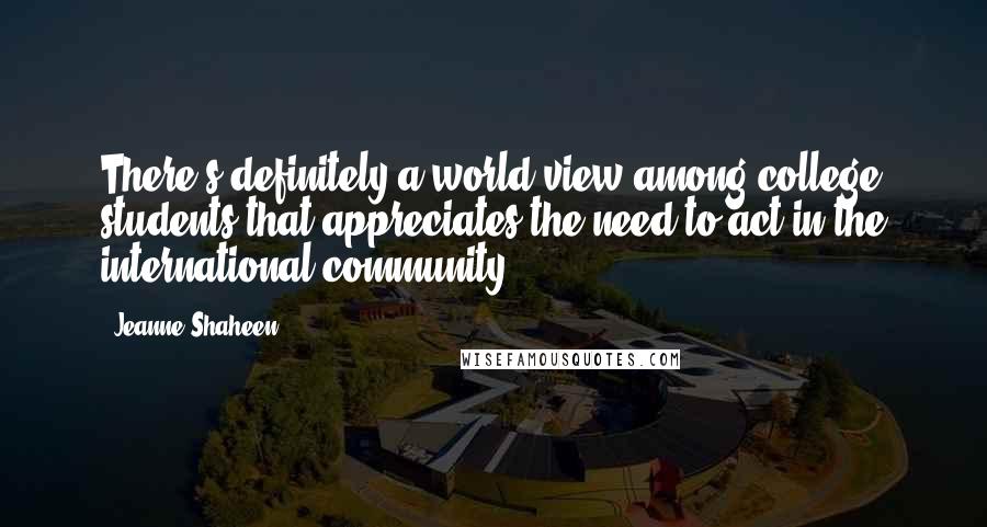 Jeanne Shaheen Quotes: There's definitely a world view among college students that appreciates the need to act in the international community.