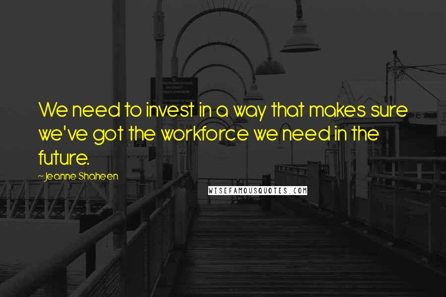 Jeanne Shaheen Quotes: We need to invest in a way that makes sure we've got the workforce we need in the future.