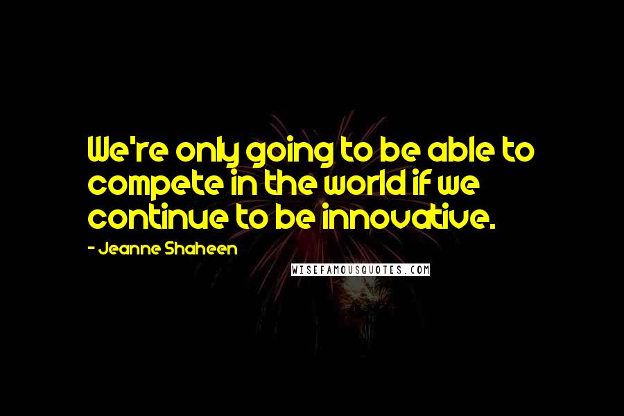 Jeanne Shaheen Quotes: We're only going to be able to compete in the world if we continue to be innovative.