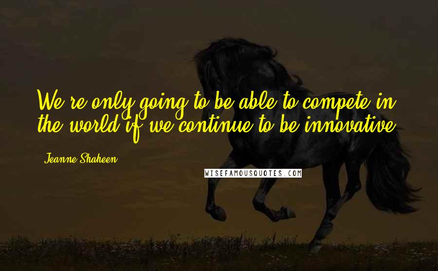 Jeanne Shaheen Quotes: We're only going to be able to compete in the world if we continue to be innovative.