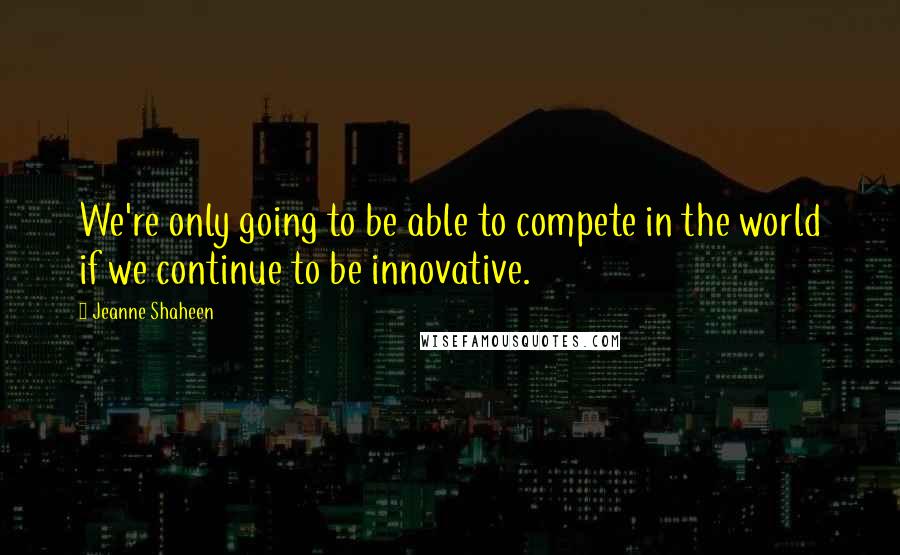 Jeanne Shaheen Quotes: We're only going to be able to compete in the world if we continue to be innovative.