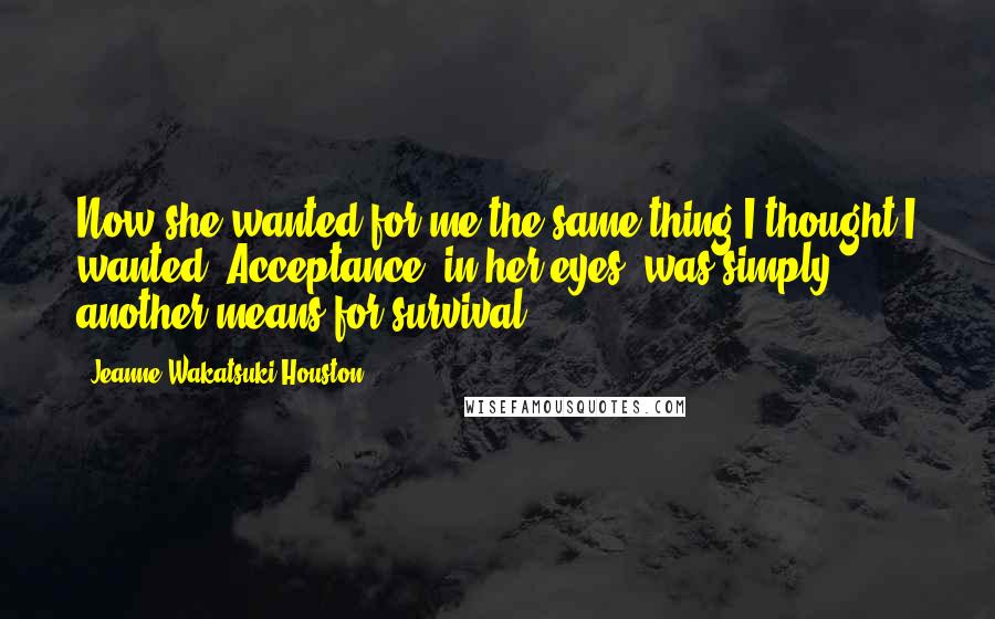 Jeanne Wakatsuki Houston Quotes: Now she wanted for me the same thing I thought I wanted. Acceptance, in her eyes, was simply another means for survival.