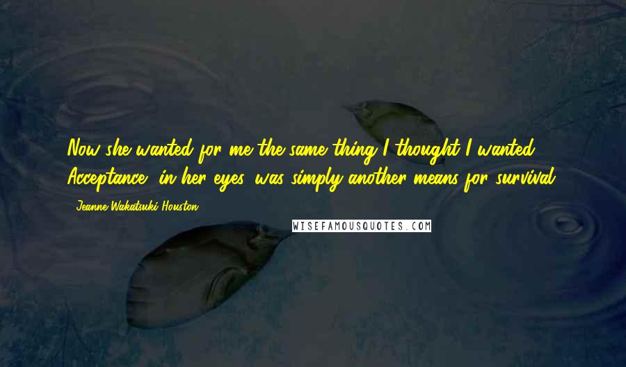 Jeanne Wakatsuki Houston Quotes: Now she wanted for me the same thing I thought I wanted. Acceptance, in her eyes, was simply another means for survival.