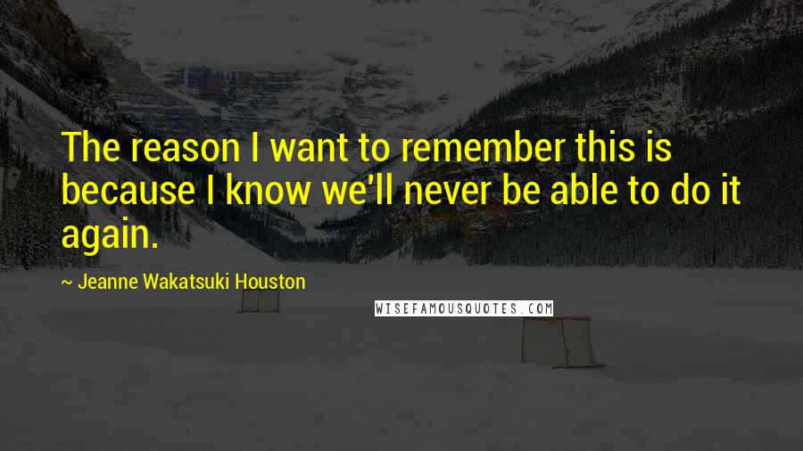 Jeanne Wakatsuki Houston Quotes: The reason I want to remember this is because I know we'll never be able to do it again.