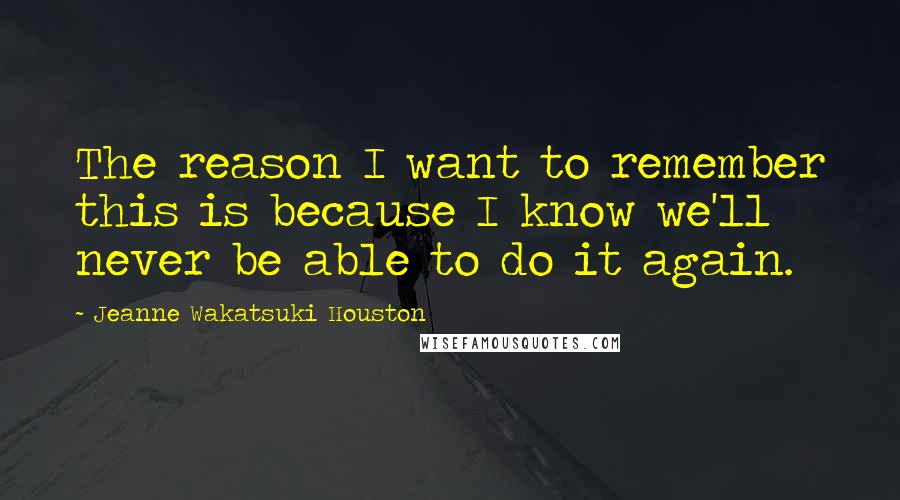 Jeanne Wakatsuki Houston Quotes: The reason I want to remember this is because I know we'll never be able to do it again.
