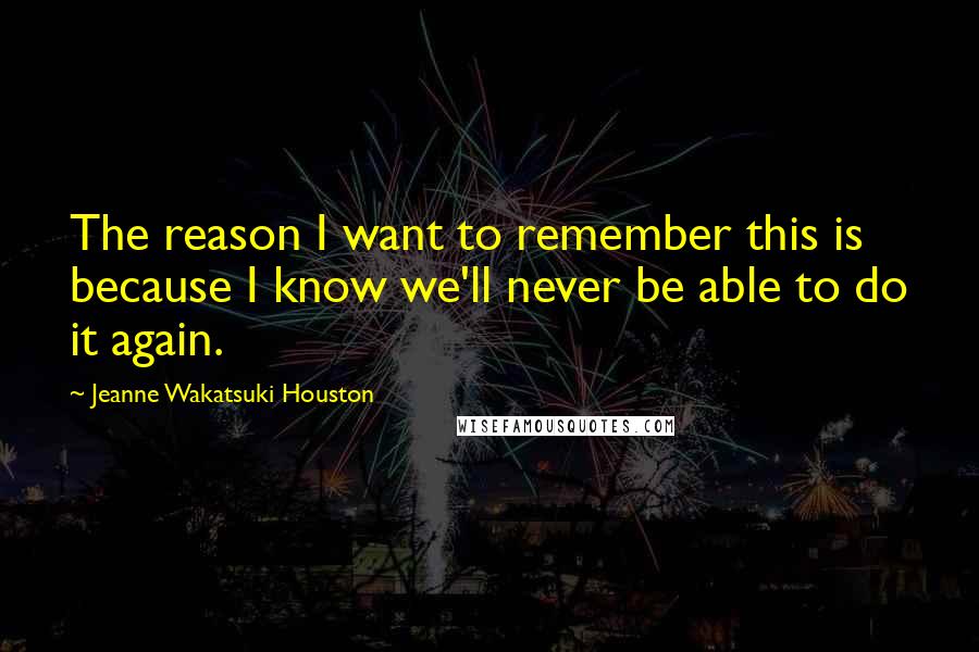 Jeanne Wakatsuki Houston Quotes: The reason I want to remember this is because I know we'll never be able to do it again.