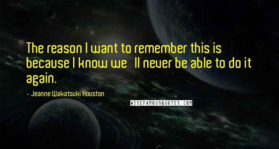 Jeanne Wakatsuki Houston Quotes: The reason I want to remember this is because I know we'll never be able to do it again.