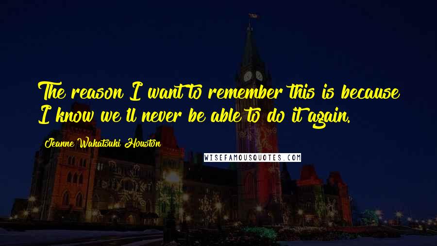 Jeanne Wakatsuki Houston Quotes: The reason I want to remember this is because I know we'll never be able to do it again.